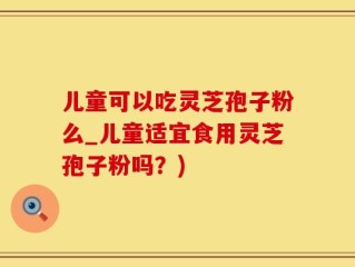 儿童可以吃灵芝孢子粉么_儿童适宜食用灵芝孢子粉吗？)