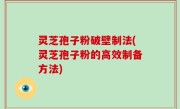 灵芝孢子粉破壁制法(灵芝孢子粉的高效制备方法)