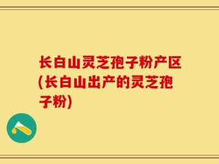长白山灵芝孢子粉产区(长白山出产的灵芝孢子粉)
