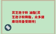 灵芝孢子粉 油脂(灵芝孢子粉降脂，众多健康功效备受期待)
