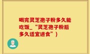 喝完灵芝孢子粉多久能吃饭_“灵芝孢子粉后多久适宜进食”)