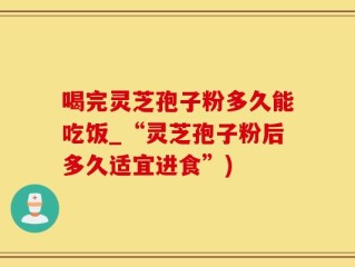 喝完灵芝孢子粉多久能吃饭_“灵芝孢子粉后多久适宜进食”)