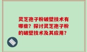 灵芝孢子粉破壁技术有哪些？探讨灵芝孢子粉的破壁技术及其应用？