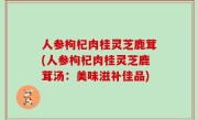 人参枸杞肉桂灵芝鹿茸(人参枸杞肉桂灵芝鹿茸汤：美味滋补佳品)