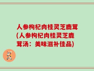 人参枸杞肉桂灵芝鹿茸(人参枸杞肉桂灵芝鹿茸汤：美味滋补佳品)