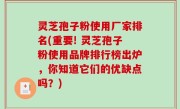 灵芝孢子粉使用厂家排名(重要! 灵芝孢子粉使用品牌排行榜出炉，你知道它们的优缺点吗？)
