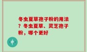 冬虫夏草孢子粉的用法？冬虫夏草、灵芝孢子粉，哪个更好