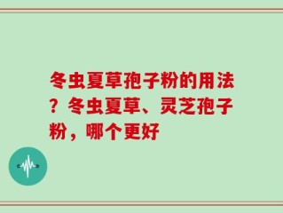 冬虫夏草孢子粉的用法？冬虫夏草、灵芝孢子粉，哪个更好