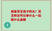 蜂蜜灵芝孢子粉丸？灵芝粉还可以参什么一起做什么面膜