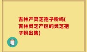 吉林产灵芝孢子粉吗(吉林灵芝产区的灵芝孢子粉出售)