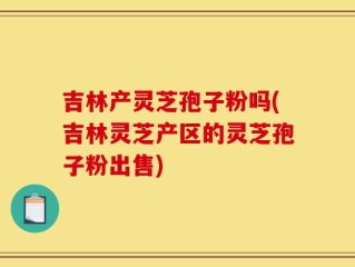 吉林产灵芝孢子粉吗(吉林灵芝产区的灵芝孢子粉出售)