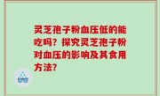 灵芝孢子粉血压低的能吃吗？探究灵芝孢子粉对血压的影响及其食用方法？