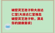 破壁灵芝孢子粉大连达仁堂(大连达仁堂推出破壁灵芝孢子粉，满足你的健康需求)