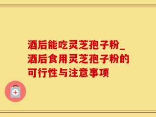 酒后能吃灵芝孢子粉_酒后食用灵芝孢子粉的可行性与注意事项
