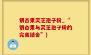银杏果灵芝孢子粉_“银杏果与灵芝孢子粉的完美结合”)