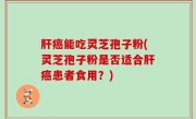 肝癌能吃灵芝孢子粉(灵芝孢子粉是否适合肝癌患者食用？)