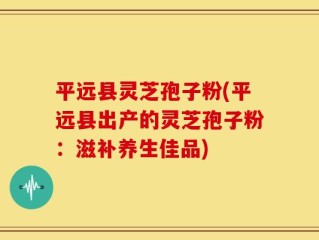 平远县灵芝孢子粉(平远县出产的灵芝孢子粉：滋补养生佳品)