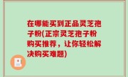 在哪能买到正品灵芝孢子粉(正宗灵芝孢子粉购买推荐，让你轻松解决购买难题)