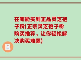 在哪能买到正品灵芝孢子粉(正宗灵芝孢子粉购买推荐，让你轻松解决购买难题)