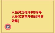 人叁灵芝孢子粉(探寻人参灵芝孢子粉的神奇效果)