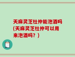 天麻灵芝杜仲能泡酒吗(天麻灵芝杜仲可以用来泡酒吗？)