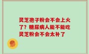 灵芝孢子粉会不会上火了？糖尿病人能不能吃灵芝粉会不会太补了