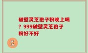 破壁灵芝孢子粉晚上喝？999破壁灵芝孢子粉好不好