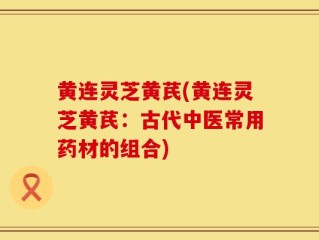 黄连灵芝黄芪(黄连灵芝黄芪：古代中医常用药材的组合)