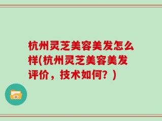 杭州灵芝美容美发怎么样(杭州灵芝美容美发评价，技术如何？)