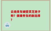 云南景东破壁灵芝孢子粉？健康养生的新选择？