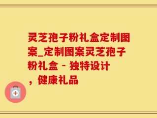 灵芝孢子粉礼盒定制图案_定制图案灵芝孢子粉礼盒 - 独特设计，健康礼品