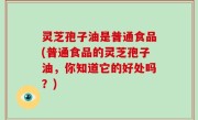 灵芝孢子油是普通食品(普通食品的灵芝孢子油，你知道它的好处吗？)