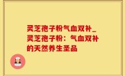 灵芝孢子粉气血双补_灵芝孢子粉：气血双补的天然养生圣品