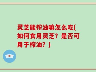 灵芝能榨油嘛怎么吃(如何食用灵芝？是否可用于榨油？)