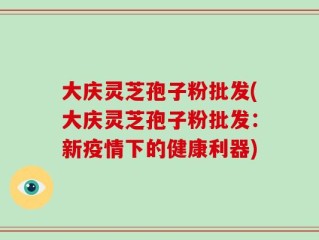 大庆灵芝孢子粉批发(大庆灵芝孢子粉批发：新疫情下的健康利器)