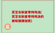 灵芝石斛蜜枣炖鸡汤(灵芝石斛蜜枣炖鸡汤的美味健康秘密)