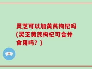 灵芝可以加黄芪枸杞吗(灵芝黄芪枸杞可合并食用吗？)