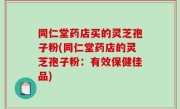 同仁堂药店买的灵芝孢子粉(同仁堂药店的灵芝孢子粉：有效保健佳品)