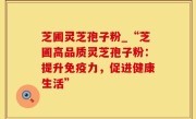 芝圃灵芝孢子粉_“芝圃高品质灵芝孢子粉：提升免疫力，促进健康生活”