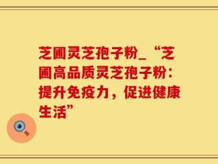 芝圃灵芝孢子粉_“芝圃高品质灵芝孢子粉：提升免疫力，促进健康生活”