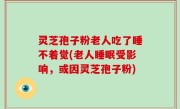 灵芝孢子粉老人吃了睡不着觉(老人睡眠受影响，或因灵芝孢子粉)