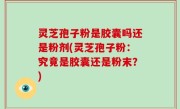 灵芝孢子粉是胶囊吗还是粉剂(灵芝孢子粉：究竟是胶囊还是粉末？)