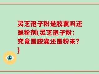 灵芝孢子粉是胶囊吗还是粉剂(灵芝孢子粉：究竟是胶囊还是粉末？)