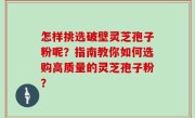 怎样挑选破壁灵芝孢子粉呢？指南教你如何选购高质量的灵芝孢子粉？