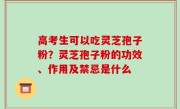 高考生可以吃灵芝孢子粉？灵芝孢子粉的功效、作用及禁忌是什么