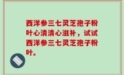 西洋参三七灵芝孢子粉叶心清清心滋补，试试西洋参三七灵芝孢子粉叶。