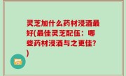 灵芝加什么药材浸酒最好(最佳灵芝配伍：哪些药材浸酒与之更佳？)