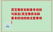 灵芝黄芪石斛麦冬功效与禁忌(灵芝黄芪石斛麦冬的功效和注意事项)