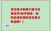 灵芝孢子粉哪个牌子好些知乎(知乎精选：如何选择优质的灵芝孢子粉品牌？)