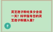 灵芝孢子粉吃多少合适一天？科学指导您的灵芝孢子粉摄入量？